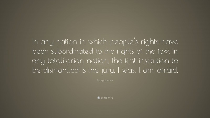 Gerry Spence Quote: “In any nation in which people’s rights have been subordinated to the rights of the few, in any totalitarian nation, the first institution to be dismantled is the jury. I was, I am, afraid.”