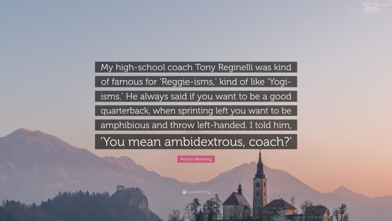 Peyton Manning Quote: “My high-school coach Tony Reginelli was kind of famous for ‘Reggie-isms,’ kind of like ‘Yogi-isms.’ He always said if you want to be a good quarterback, when sprinting left you want to be amphibious and throw left-handed. I told him, ‘You mean ambidextrous, coach?’”