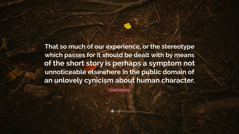 Howard Nemerov Quote: “That so much of our experience, or the stereotype which passes for it should be dealt with by means of the short story is perhaps a symptom not unnoticeable elsewhere in the public domain of an unlovely cynicism about human character.”
