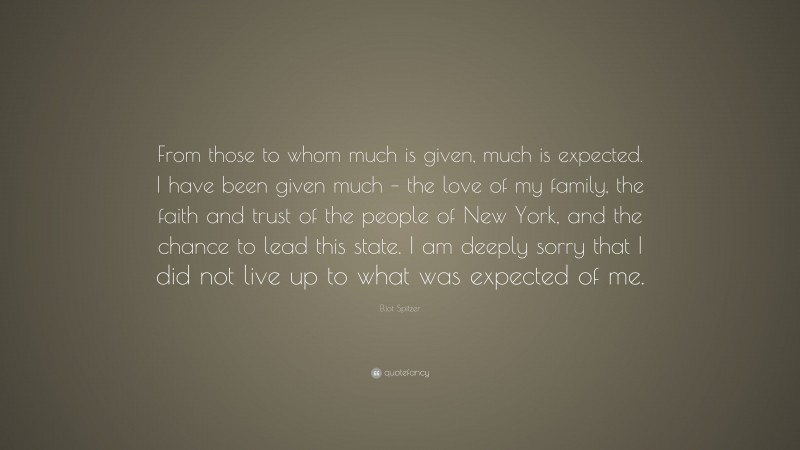 Eliot Spitzer Quote: “From those to whom much is given, much is expected. I have been given much – the love of my family, the faith and trust of the people of New York, and the chance to lead this state. I am deeply sorry that I did not live up to what was expected of me.”