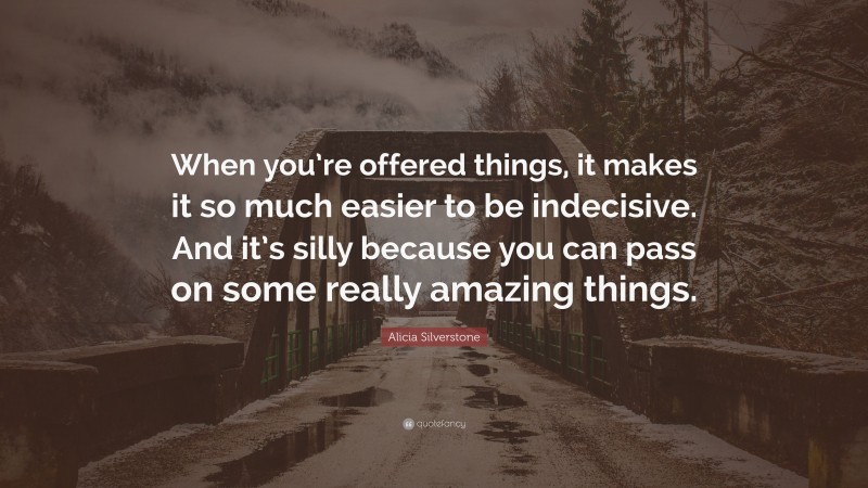Alicia Silverstone Quote: “When you’re offered things, it makes it so much easier to be indecisive. And it’s silly because you can pass on some really amazing things.”