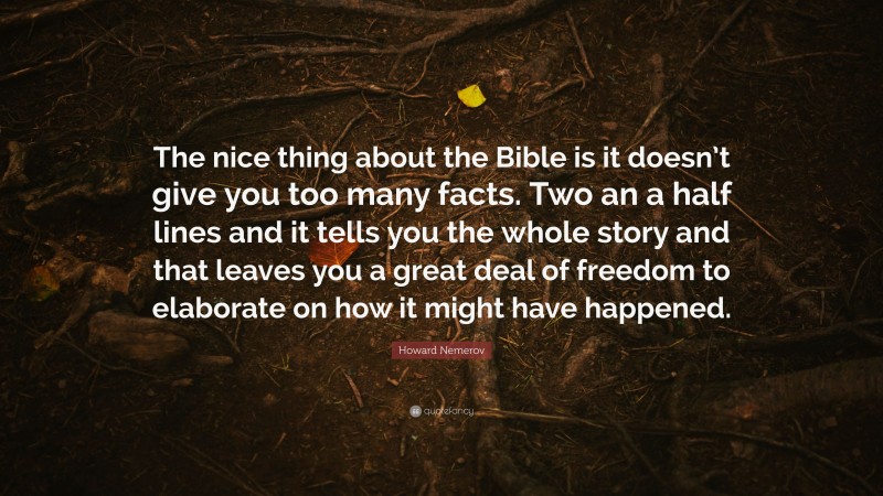 Howard Nemerov Quote: “The nice thing about the Bible is it doesn’t give you too many facts. Two an a half lines and it tells you the whole story and that leaves you a great deal of freedom to elaborate on how it might have happened.”