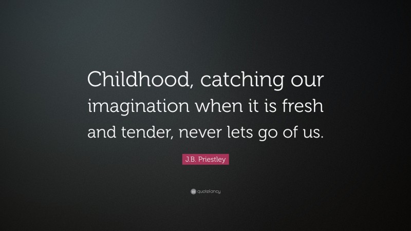 J.B. Priestley Quote: “Childhood, catching our imagination when it is fresh and tender, never lets go of us.”