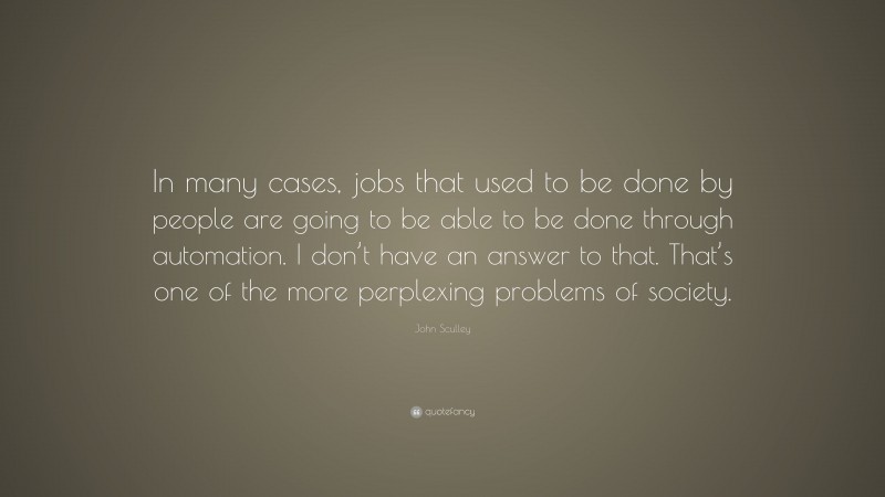 John Sculley Quote: “In many cases, jobs that used to be done by people are going to be able to be done through automation. I don’t have an answer to that. That’s one of the more perplexing problems of society.”