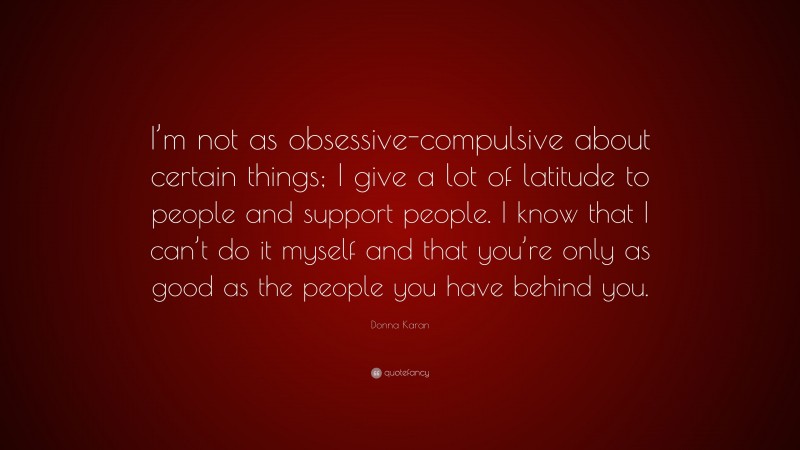Donna Karan Quote: “I’m not as obsessive-compulsive about certain things; I give a lot of latitude to people and support people. I know that I can’t do it myself and that you’re only as good as the people you have behind you.”