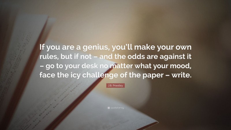 J.B. Priestley Quote: “If you are a genius, you’ll make your own rules, but if not – and the odds are against it – go to your desk no matter what your mood, face the icy challenge of the paper – write.”