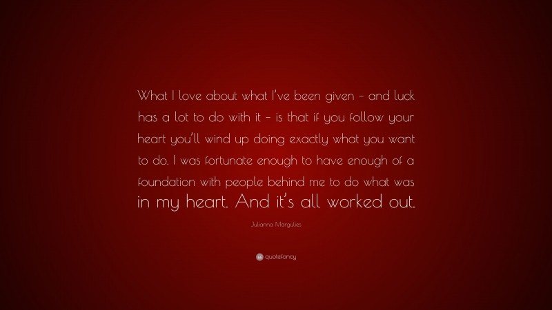 Julianna Margulies Quote: “What I love about what I’ve been given – and luck has a lot to do with it – is that if you follow your heart you’ll wind up doing exactly what you want to do. I was fortunate enough to have enough of a foundation with people behind me to do what was in my heart. And it’s all worked out.”
