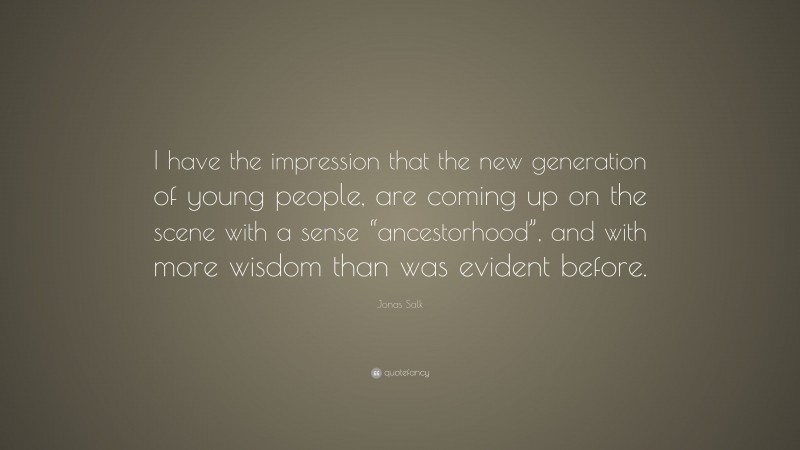 Jonas Salk Quote: “I have the impression that the new generation of young people, are coming up on the scene with a sense “ancestorhood”, and with more wisdom than was evident before.”