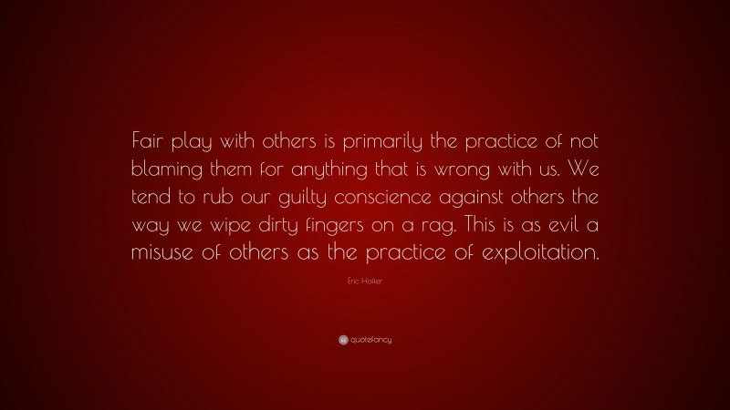 Eric Hoffer Quote: “Fair play with others is primarily the practice of not blaming them for anything that is wrong with us. We tend to rub our guilty conscience against others the way we wipe dirty fingers on a rag. This is as evil a misuse of others as the practice of exploitation.”