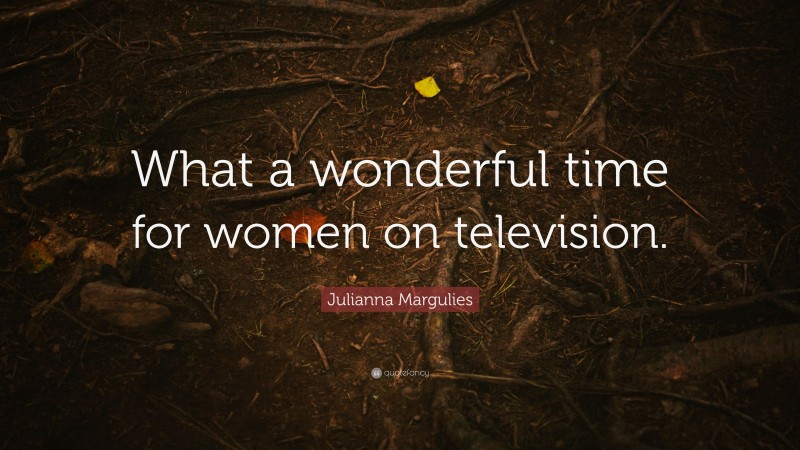Julianna Margulies Quote: “What a wonderful time for women on television.”