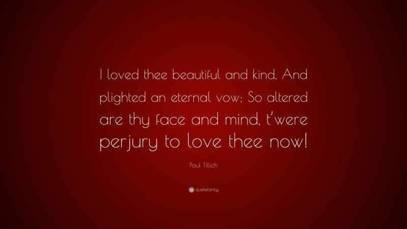 Paul Tillich Quote: “I loved thee beautiful and kind, And plighted an eternal vow; So altered are thy face and mind, t’were perjury to love thee now!”