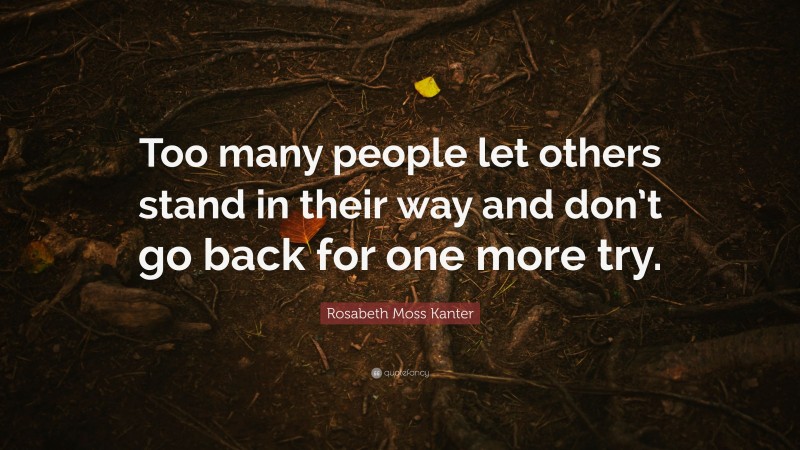 Rosabeth Moss Kanter Quote: “Too many people let others stand in their way and don’t go back for one more try.”