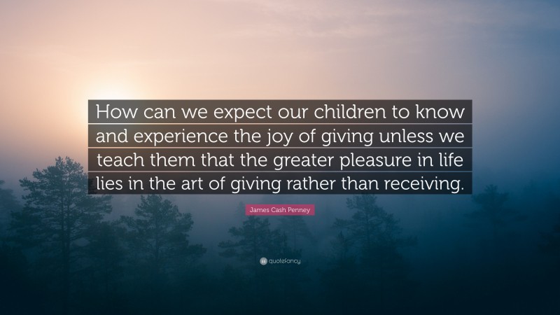 James Cash Penney Quote: “How can we expect our children to know and experience the joy of giving unless we teach them that the greater pleasure in life lies in the art of giving rather than receiving.”
