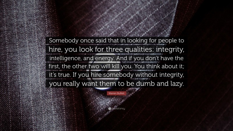 Warren Buffett Quote: “Somebody once said that in looking for people to hire, you look for three qualities: integrity, intelligence, and energy. And if you don’t have the first, the other two will kill you. You think about it; it’s true. If you hire somebody without integrity, you really want them to be dumb and lazy.”
