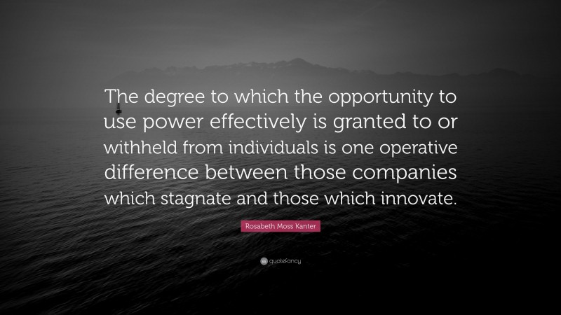 Rosabeth Moss Kanter Quote: “The degree to which the opportunity to use power effectively is granted to or withheld from individuals is one operative difference between those companies which stagnate and those which innovate.”