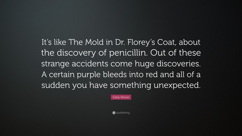 Carly Simon Quote: “It’s like The Mold in Dr. Florey’s Coat, about the discovery of penicillin. Out of these strange accidents come huge discoveries. A certain purple bleeds into red and all of a sudden you have something unexpected.”