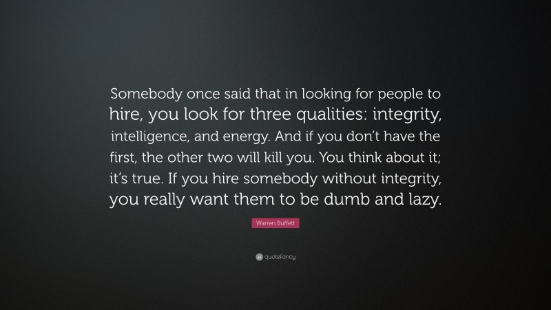 Warren Buffett Quote: “Somebody once said that in looking for people to hire, you look for three qualities: integrity, intelligence, and energy. And if you don’t have the first, the other two will kill you. You think about it; it’s true. If you hire somebody without integrity, you really want them to be dumb and lazy.”