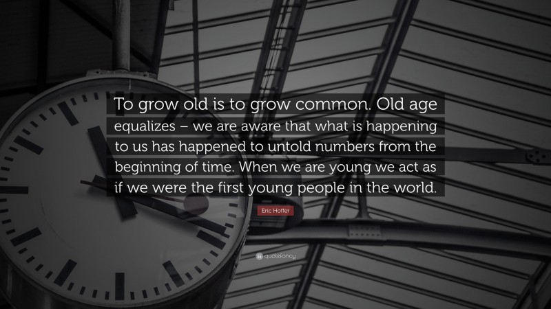 Eric Hoffer Quote: “To grow old is to grow common. Old age equalizes – we are aware that what is happening to us has happened to untold numbers from the beginning of time. When we are young we act as if we were the first young people in the world.”