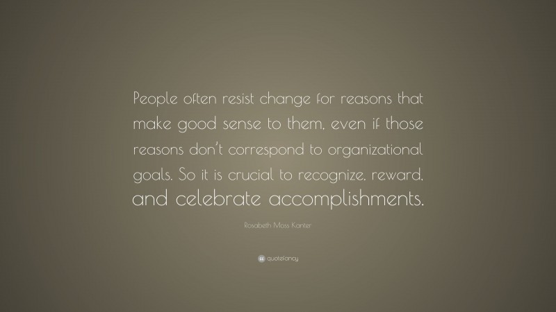 Rosabeth Moss Kanter Quote: “People often resist change for reasons that make good sense to them, even if those reasons don’t correspond to organizational goals. So it is crucial to recognize, reward, and celebrate accomplishments.”