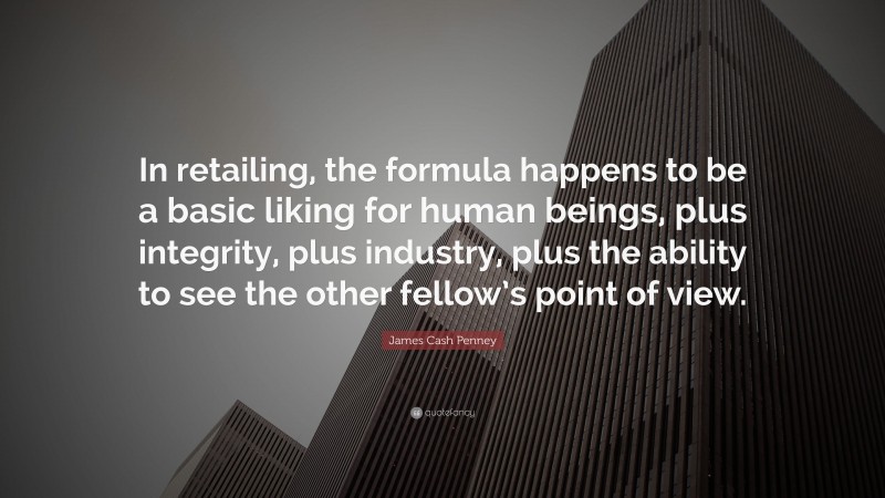 James Cash Penney Quote: “In retailing, the formula happens to be a basic liking for human beings, plus integrity, plus industry, plus the ability to see the other fellow’s point of view.”