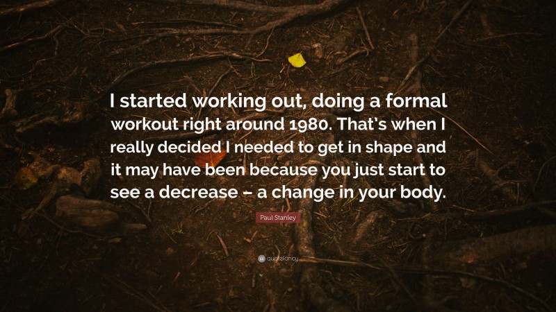 Paul Stanley Quote: “I started working out, doing a formal workout right around 1980. That’s when I really decided I needed to get in shape and it may have been because you just start to see a decrease – a change in your body.”