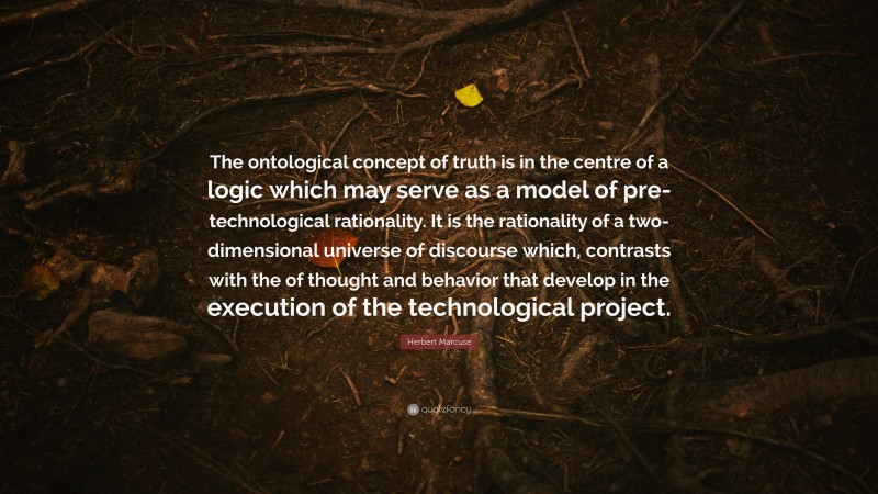 Herbert Marcuse Quote: “The ontological concept of truth is in the centre of a logic which may serve as a model of pre- technological rationality. It is the rationality of a two-dimensional universe of discourse which, contrasts with the of thought and behavior that develop in the execution of the technological project.”