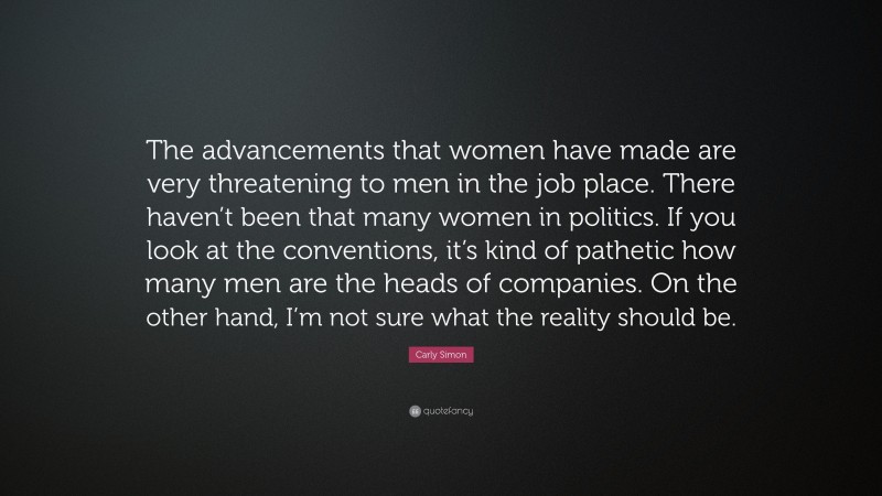 Carly Simon Quote: “The advancements that women have made are very threatening to men in the job place. There haven’t been that many women in politics. If you look at the conventions, it’s kind of pathetic how many men are the heads of companies. On the other hand, I’m not sure what the reality should be.”