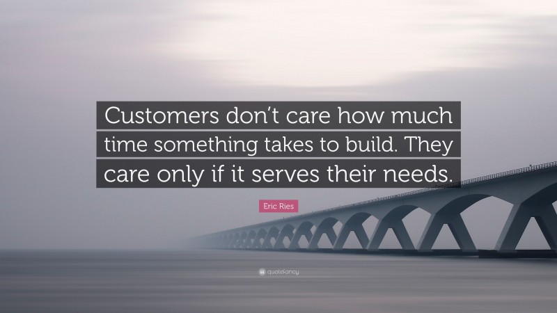 Eric Ries Quote: “Customers don’t care how much time something takes to build. They care only if it serves their needs.”