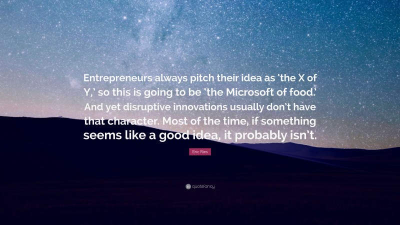 Eric Ries Quote: “Entrepreneurs always pitch their idea as ‘the X of Y,’ so this is going to be ‘the Microsoft of food.’ And yet disruptive innovations usually don’t have that character. Most of the time, if something seems like a good idea, it probably isn’t.”