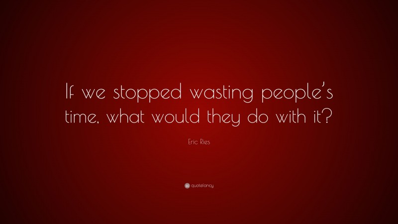 Eric Ries Quote: “If we stopped wasting people’s time, what would they do with it?”