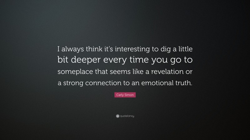 Carly Simon Quote: “I always think it’s interesting to dig a little bit deeper every time you go to someplace that seems like a revelation or a strong connection to an emotional truth.”