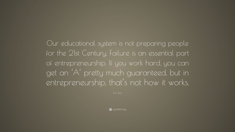 Eric Ries Quote: “Our educational system is not preparing people for the 21st Century. Failure is an essential part of entrepreneurship. If you work hard, you can get an ‘A’ pretty much guaranteed, but in entrepreneurship, that’s not how it works.”
