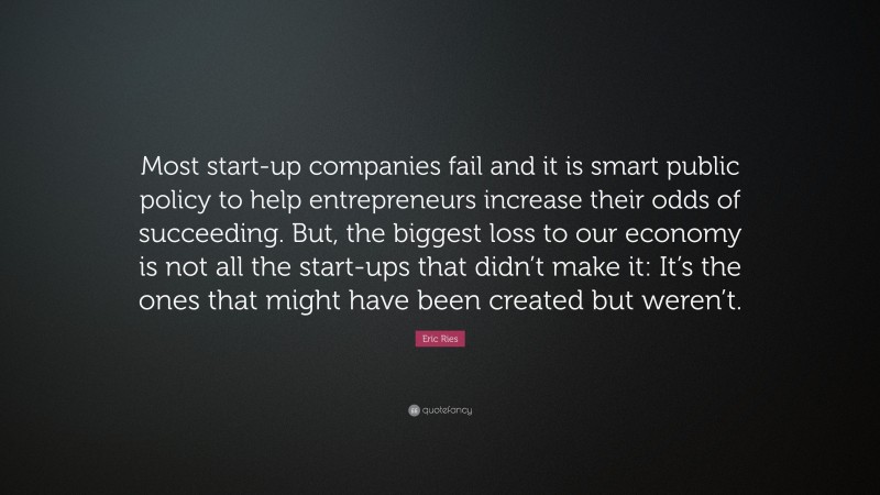 Eric Ries Quote: “Most start-up companies fail and it is smart public policy to help entrepreneurs increase their odds of succeeding. But, the biggest loss to our economy is not all the start-ups that didn’t make it: It’s the ones that might have been created but weren’t.”
