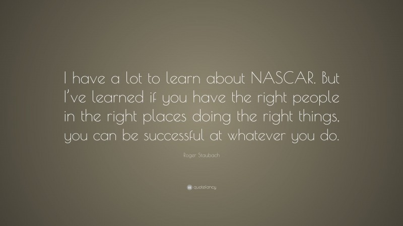 Roger Staubach Quote: “I have a lot to learn about NASCAR. But I’ve learned if you have the right people in the right places doing the right things, you can be successful at whatever you do.”