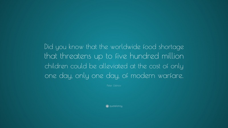 Peter Ustinov Quote: “Did you know that the worldwide food shortage that threatens up to five hundred million children could be alleviated at the cost of only one day, only one day, of modern warfare.”