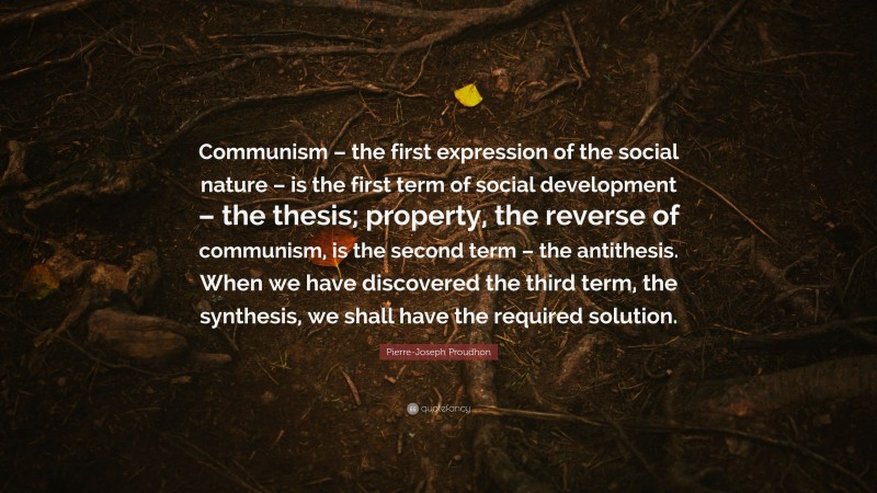 Pierre-Joseph Proudhon Quote: “Communism – the first expression of the social nature – is the first term of social development – the thesis; property, the reverse of communism, is the second term – the antithesis. When we have discovered the third term, the synthesis, we shall have the required solution.”
