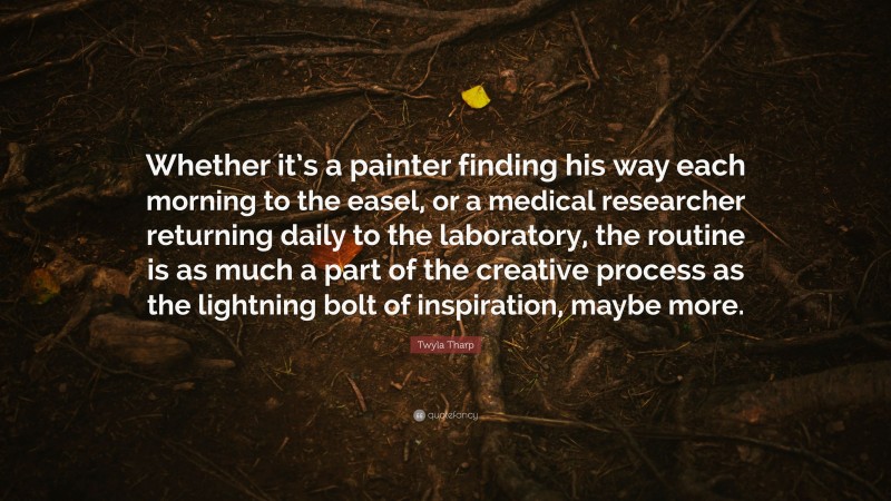 Twyla Tharp Quote: “Whether it’s a painter finding his way each morning to the easel, or a medical researcher returning daily to the laboratory, the routine is as much a part of the creative process as the lightning bolt of inspiration, maybe more.”