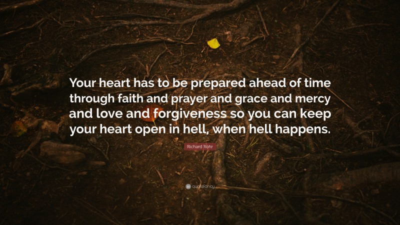 Richard Rohr Quote: “Your heart has to be prepared ahead of time through faith and prayer and grace and mercy and love and forgiveness so you can keep your heart open in hell, when hell happens.”