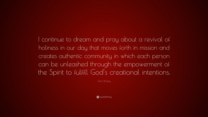 John Wesley Quote: “I continue to dream and pray about a revival of holiness in our day that moves forth in mission and creates authentic community in which each person can be unleashed through the empowerment of the Spirit to fulfill God’s creational intentions.”