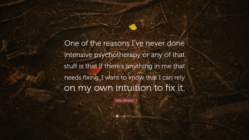 Kate Winslet Quote: “One of the reasons I’ve never done intensive psychotherapy or any of that stuff is that if there’s anything in me that needs fixing, I want to know that I can rely on my own intuition to fix it.”