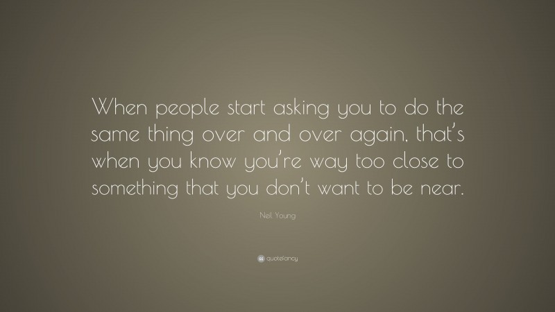 Neil Young Quote: “When people start asking you to do the same thing over and over again, that’s when you know you’re way too close to something that you don’t want to be near.”