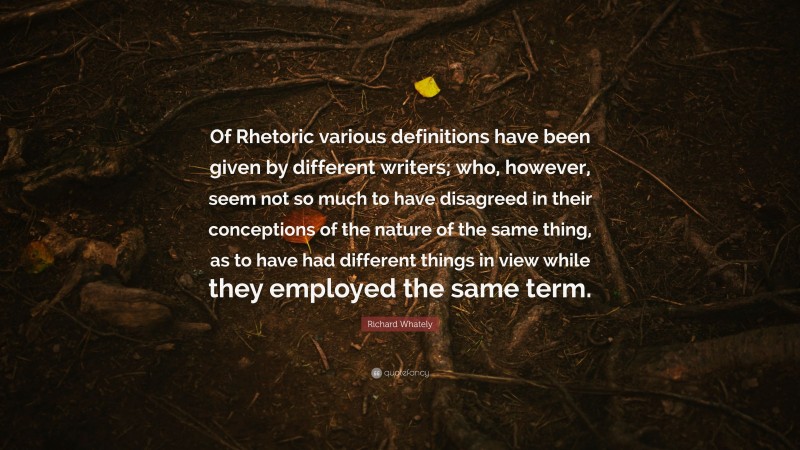 Richard Whately Quote: “Of Rhetoric various definitions have been given by different writers; who, however, seem not so much to have disagreed in their conceptions of the nature of the same thing, as to have had different things in view while they employed the same term.”