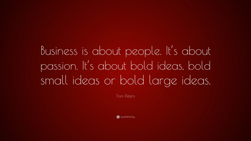 Tom Peters Quote: “Business is about people. It’s about passion. It’s about bold ideas, bold small ideas or bold large ideas.”