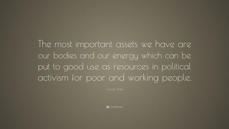 Cornel West Quote: “The most important assets we have are our bodies and our energy which can be put to good use as resources in political activism for poor and working people.”