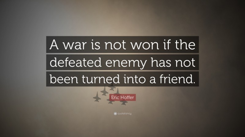 Eric Hoffer Quote: “A war is not won if the defeated enemy has not been turned into a friend.”