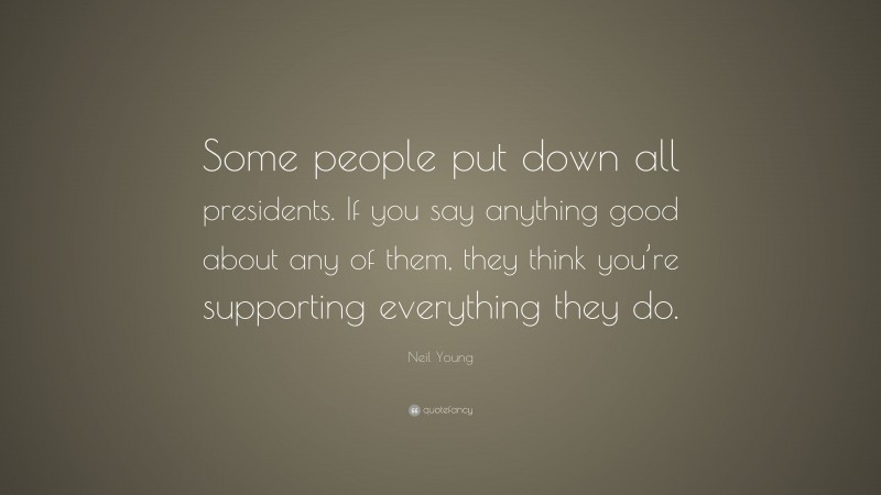 Neil Young Quote: “Some people put down all presidents. If you say anything good about any of them, they think you’re supporting everything they do.”