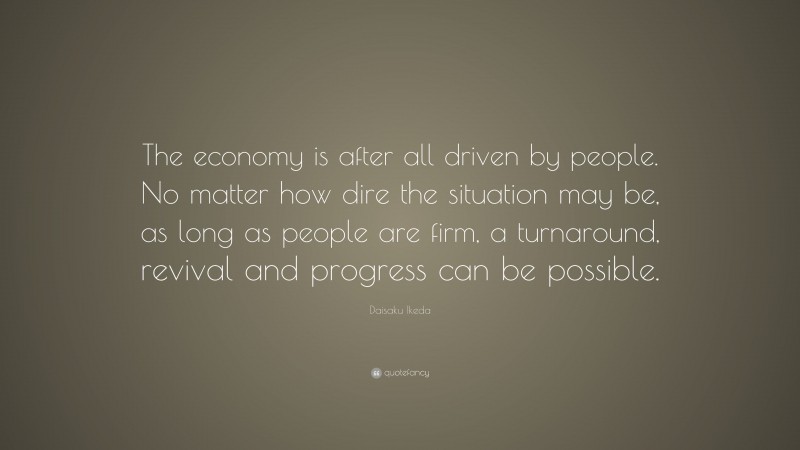 Daisaku Ikeda Quote: “The economy is after all driven by people. No matter how dire the situation may be, as long as people are firm, a turnaround, revival and progress can be possible.”