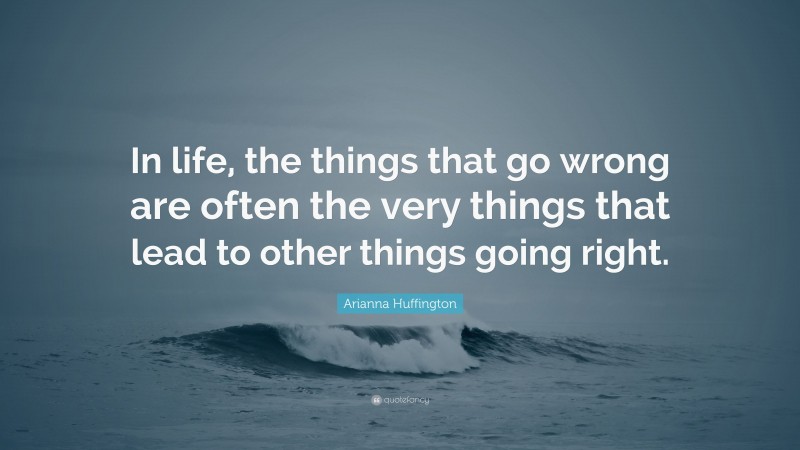 Arianna Huffington Quote: “In life, the things that go wrong are often the very things that lead to other things going right.”