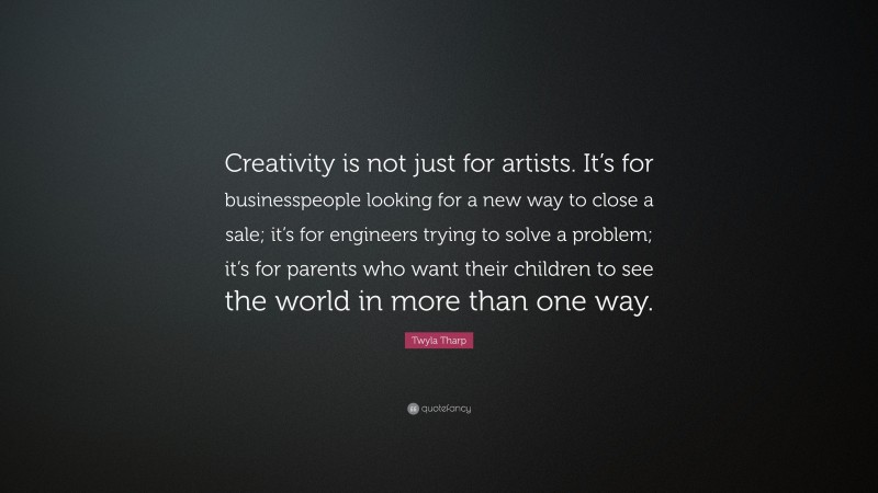 Twyla Tharp Quote: “Creativity is not just for artists. It’s for businesspeople looking for a new way to close a sale; it’s for engineers trying to solve a problem; it’s for parents who want their children to see the world in more than one way.”