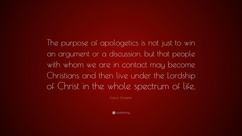 Francis Schaeffer Quote: “The purpose of apologetics is not just to win an argument or a discussion, but that people with whom we are in contact may become Christians and then live under the Lordship of Christ in the whole spectrum of life.”